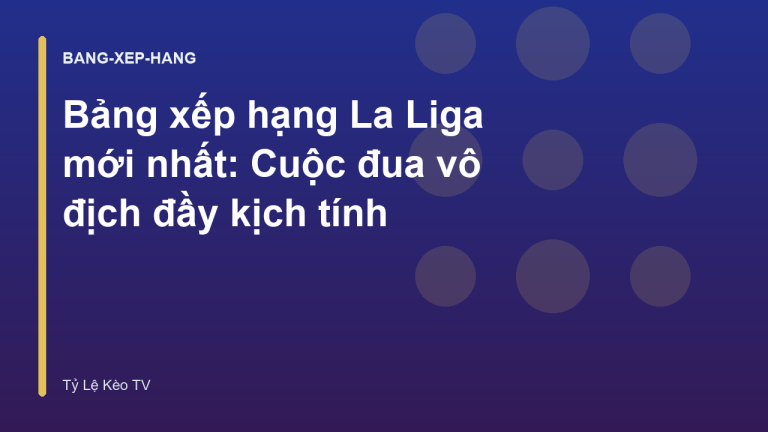 Bảng xếp hạng La Liga mới nhất: Cuộc đua vô địch đầy kịch tính