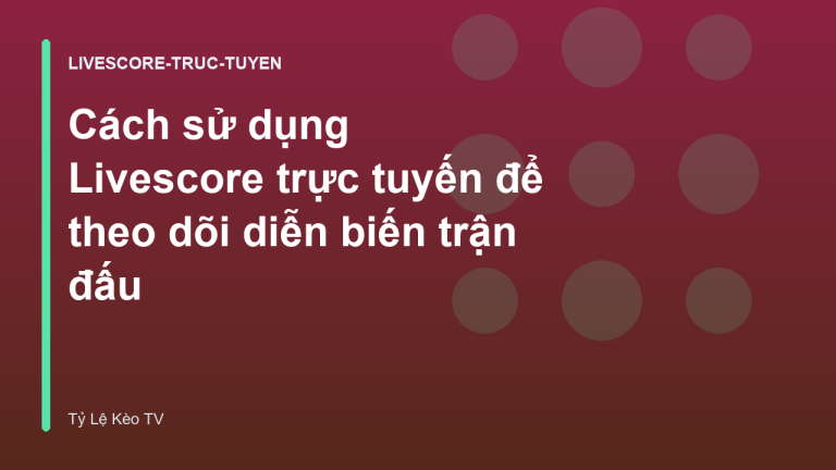 Cách sử dụng Livescore trực tuyến để theo dõi diễn biến trận đấu