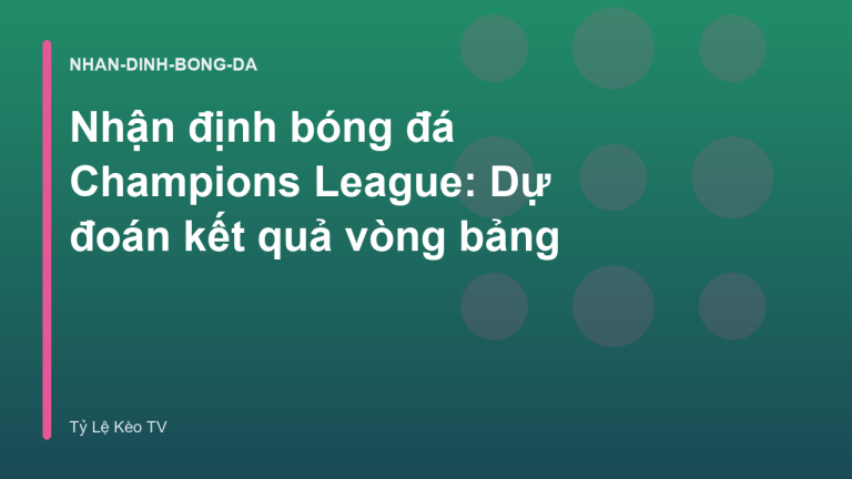 Nhận định bóng đá Champions League: Dự đoán kết quả vòng bảng