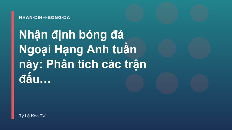 Nhận định bóng đá Ngoại Hạng Anh tuần này: Phân tích các trận đấu tâm điểm - Tỷ Lệ Kèo TV